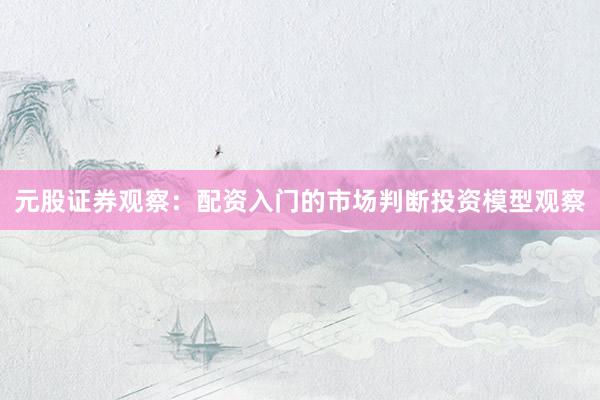 元股证券观察：配资入门的市场判断投资模型观察
