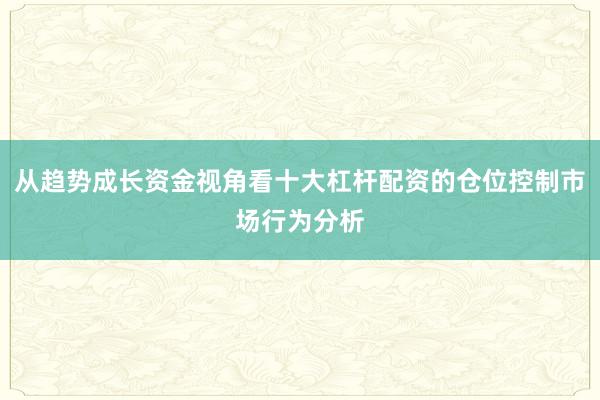 从趋势成长资金视角看十大杠杆配资的仓位控制市场行为分析