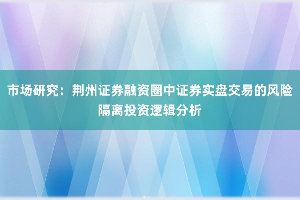 市场研究：荆州证券融资圈中证券实盘交易的风险隔离投资逻辑分析