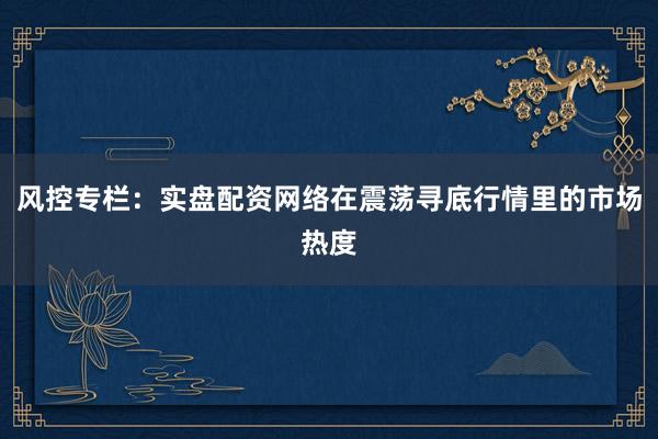 风控专栏：实盘配资网络在震荡寻底行情里的市场热度