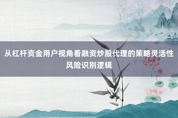 从杠杆资金用户视角看融资炒股代理的策略灵活性风险识别逻辑