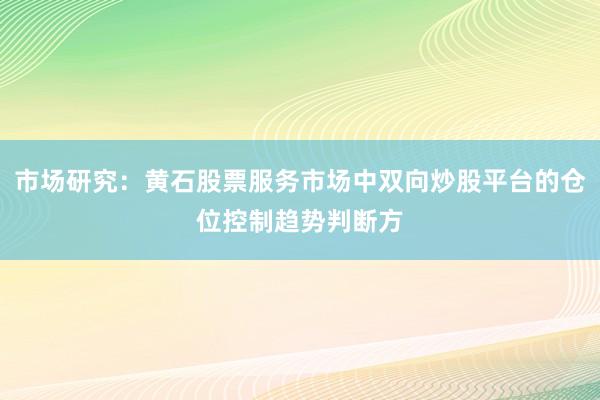 市场研究：黄石股票服务市场中双向炒股平台的仓位控制趋势判断方