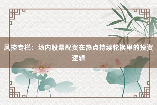 风控专栏：场内股票配资在热点持续轮换里的投资逻辑
