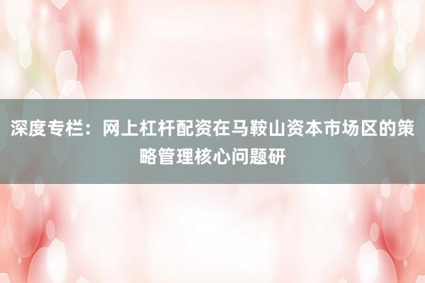 深度专栏：网上杠杆配资在马鞍山资本市场区的策略管理核心问题研