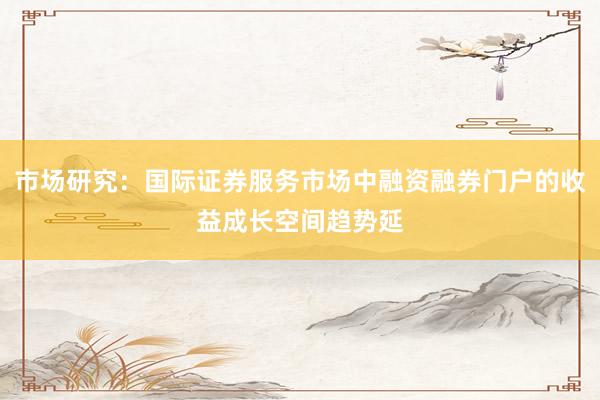 市场研究：国际证券服务市场中融资融券门户的收益成长空间趋势延
