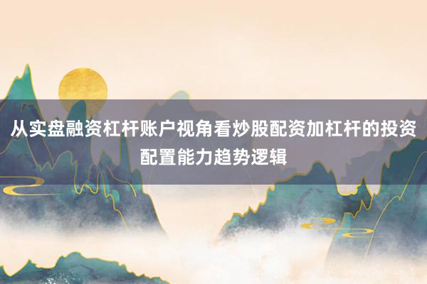 从实盘融资杠杆账户视角看炒股配资加杠杆的投资配置能力趋势逻辑