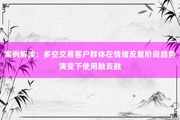 案例解读：多空交易客户群体在情绪反复阶段趋势演变下使用融资融