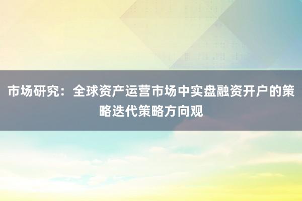 市场研究:全球资产运营市场中实盘融资开户的策略迭代策略方向观