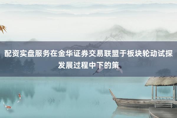 配资实盘服务在金华证券交易联盟于板块轮动试探发展过程中下的策