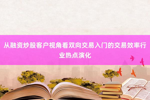 从融资炒股客户视角看双向交易入门的交易效率行业热点演化