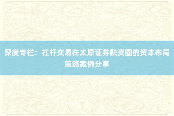 深度专栏：杠杆交易在太原证券融资圈的资本布局策略案例分享
