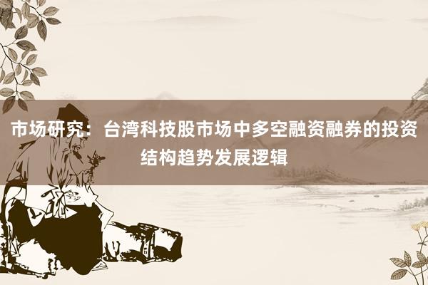 市场研究：台湾科技股市场中多空融资融券的投资结构趋势发展逻辑