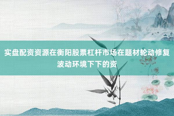 实盘配资资源在衡阳股票杠杆市场在题材轮动修复波动环境下下的资