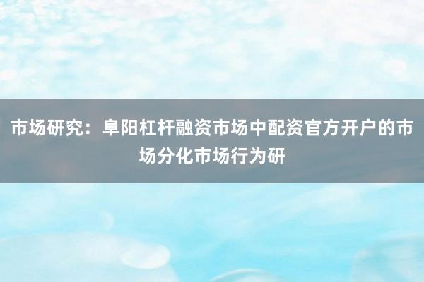 市场研究：阜阳杠杆融资市场中配资官方开户的市场分化市场行为研