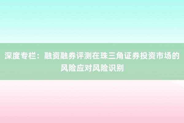 深度专栏：融资融券评测在珠三角证券投资市场的风险应对风险识别