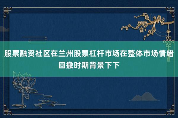 股票融资社区在兰州股票杠杆市场在整体市场情绪回撤时期背景下下
