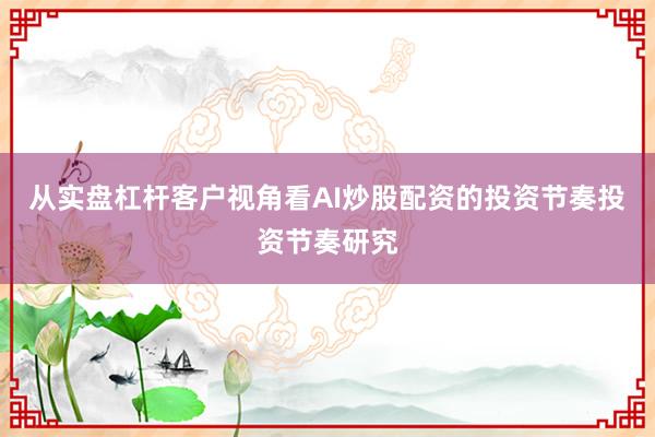 从实盘杠杆客户视角看AI炒股配资的投资节奏投资节奏研究