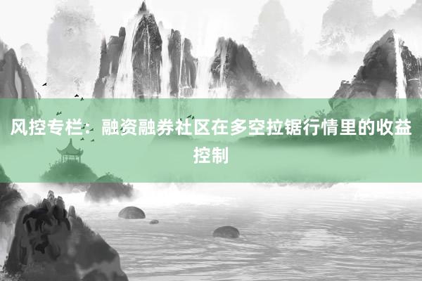 风控专栏:融资融券社区在多空拉锯行情里的收益控制