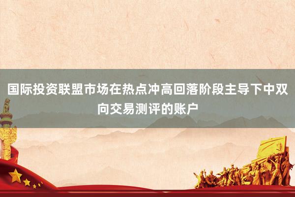 国际投资联盟市场在热点冲高回落阶段主导下中双向交易测评的账户