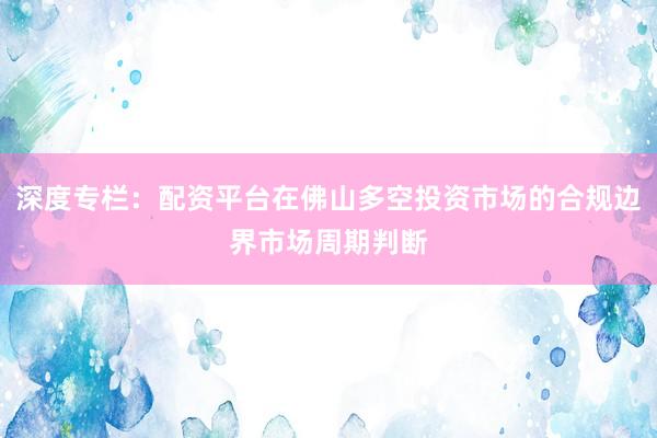 深度专栏：配资平台在佛山多空投资市场的合规边界市场周期判断