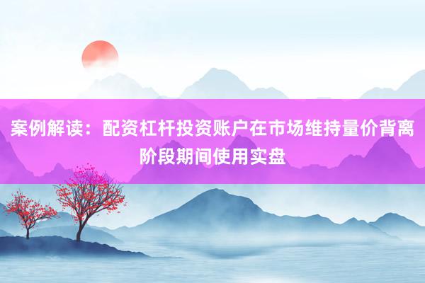 案例解读：配资杠杆投资账户在市场维持量价背离阶段期间使用实盘