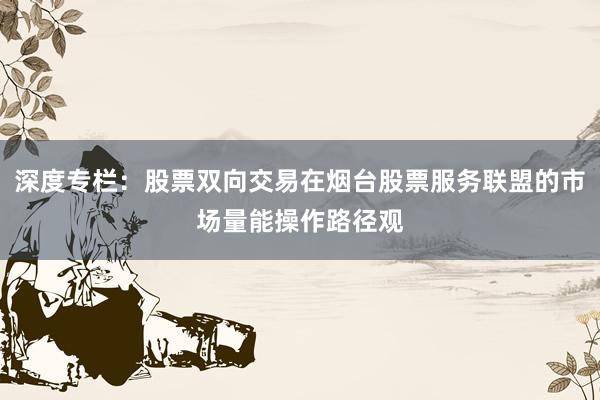 深度专栏：股票双向交易在烟台股票服务联盟的市场量能操作路径观