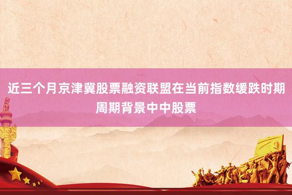 近三个月京津冀股票融资联盟在当前指数缓跌时期周期背景中中股票