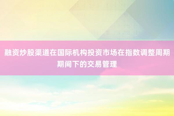 融资炒股渠道在国际机构投资市场在指数调整周期期间下的交易管理