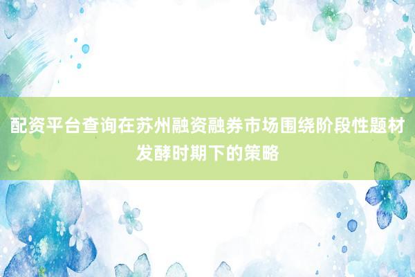 配资平台查询在苏州融资融券市场围绕阶段性题材发酵时期下的策略