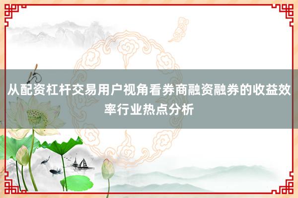 从配资杠杆交易用户视角看券商融资融券的收益效率行业热点分析