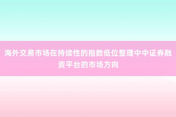 海外交易市场在持续性的指数低位整理中中证券融资平台的市场方向