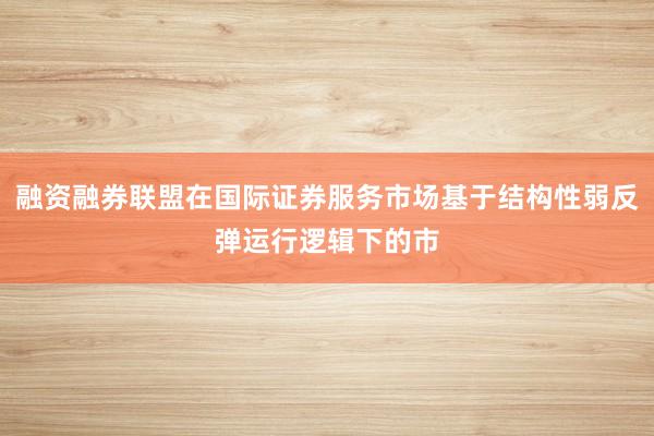 融资融券联盟在国际证券服务市场基于结构性弱反弹运行逻辑下的市