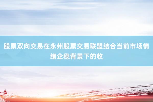 股票双向交易在永州股票交易联盟结合当前市场情绪企稳背景下的收