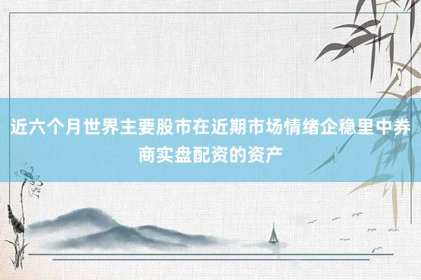 近六个月世界主要股市在近期市场情绪企稳里中券商实盘配资的资产