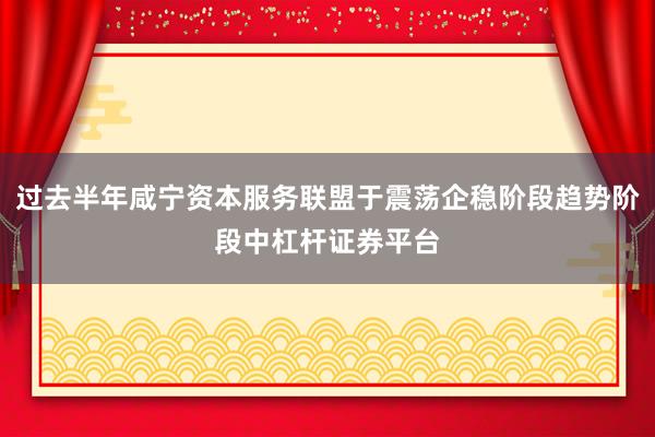 过去半年咸宁资本服务联盟于震荡企稳阶段趋势阶段中杠杆证券平台