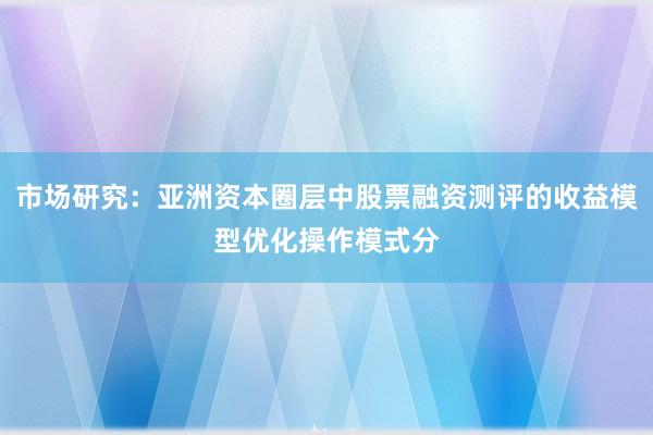 市场研究：亚洲资本圈层中股票融资测评的收益模型优化操作模式分