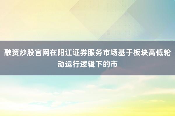 融资炒股官网在阳江证券服务市场基于板块高低轮动运行逻辑下的市
