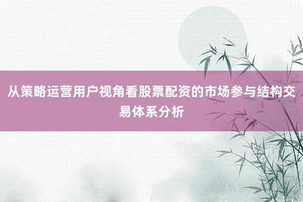 从策略运营用户视角看股票配资的市场参与结构交易体系分析