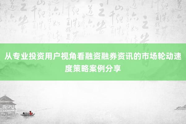 从专业投资用户视角看融资融券资讯的市场轮动速度策略案例分享