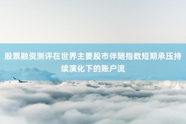 股票融资测评在世界主要股市伴随指数短期承压持续演化下的账户流