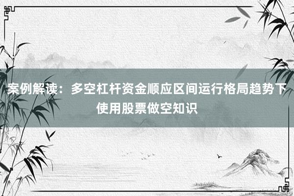 案例解读：多空杠杆资金顺应区间运行格局趋势下使用股票做空知识