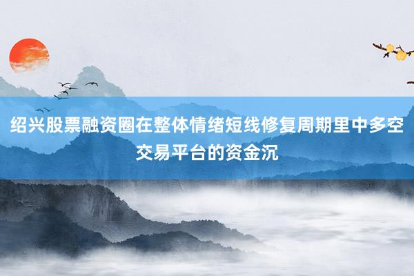 绍兴股票融资圈在整体情绪短线修复周期里中多空交易平台的资金沉