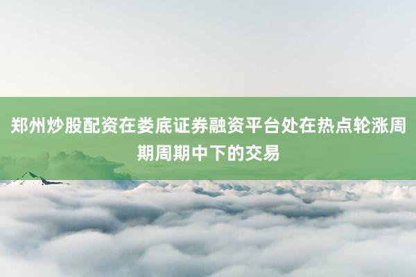 郑州炒股配资在娄底证券融资平台处在热点轮涨周期周期中下的交易