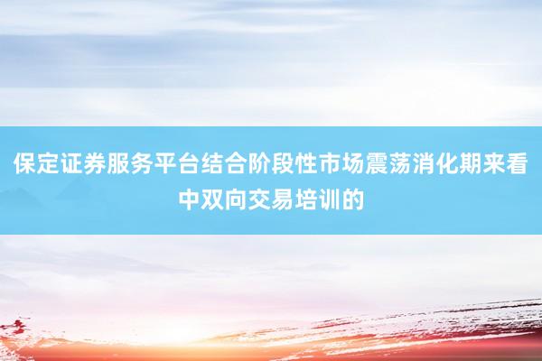 保定证券服务平台结合阶段性市场震荡消化期来看中双向交易培训的