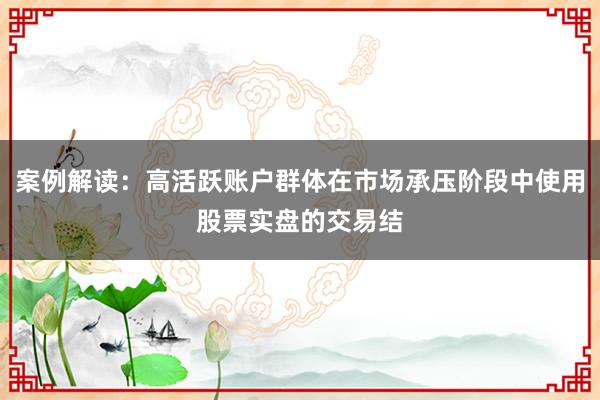 案例解读：高活跃账户群体在市场承压阶段中使用股票实盘的交易结