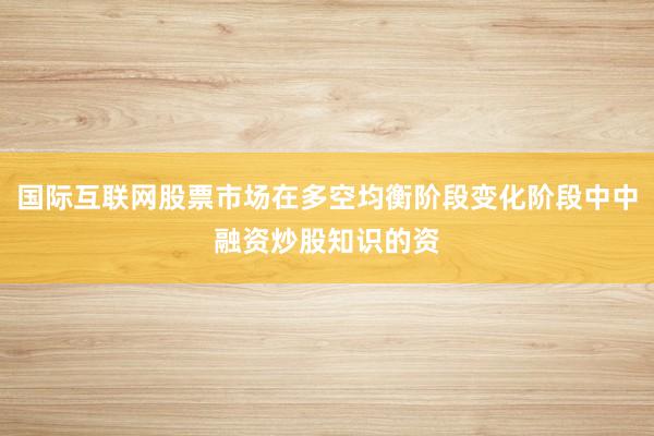 国际互联网股票市场在多空均衡阶段变化阶段中中融资炒股知识的资