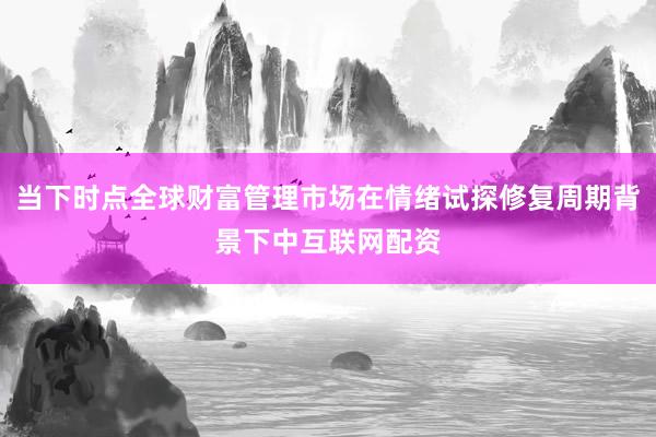 当下时点全球财富管理市场在情绪试探修复周期背景下中互联网配资