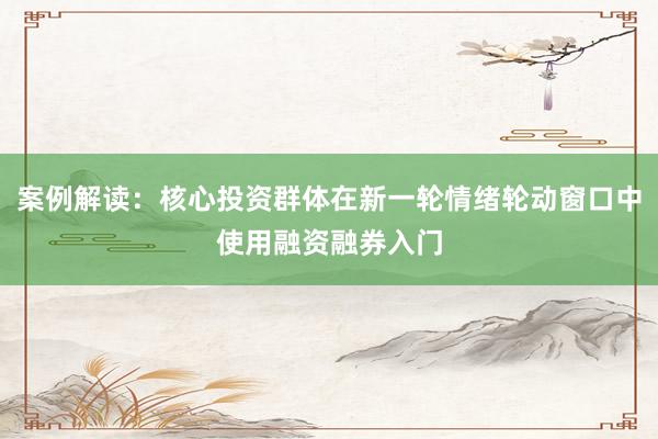案例解读：核心投资群体在新一轮情绪轮动窗口中使用融资融券入门