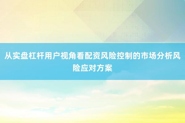 从实盘杠杆用户视角看配资风险控制的市场分析风险应对方案