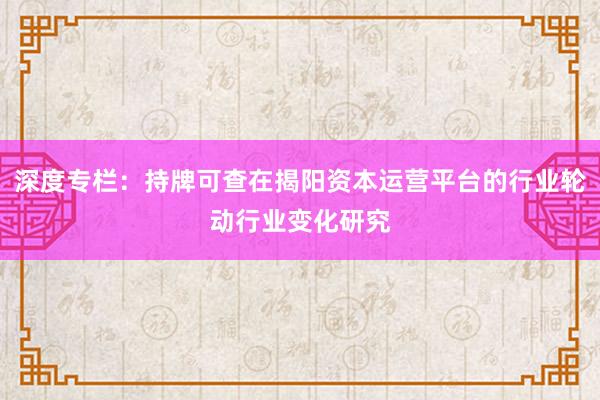深度专栏：持牌可查在揭阳资本运营平台的行业轮动行业变化研究